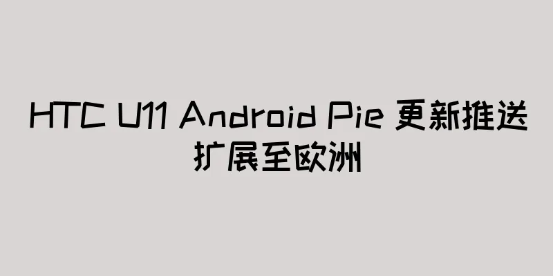 HTC U11 Android Pie 更新推送扩展至欧洲