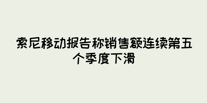 索尼移动报告称销售额连续第五个季度下滑
