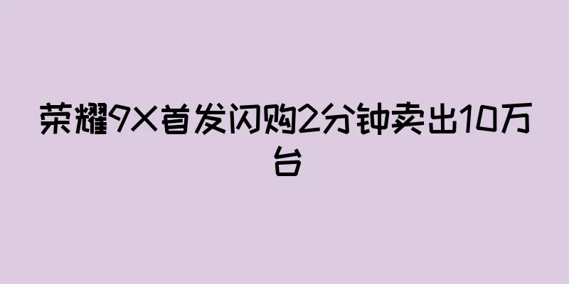 荣耀9X首发闪购2分钟卖出10万台