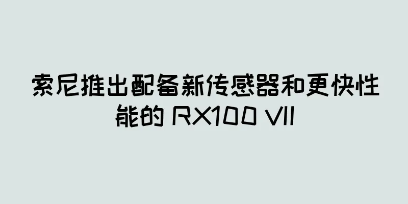 索尼推出配备新传感器和更快性能的 RX100 VII