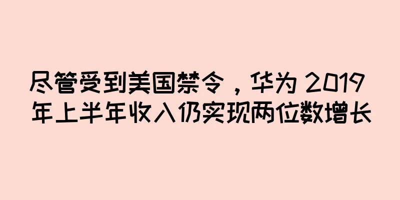 尽管受到美国禁令，华为 2019 年上半年收入仍实现两位数增长