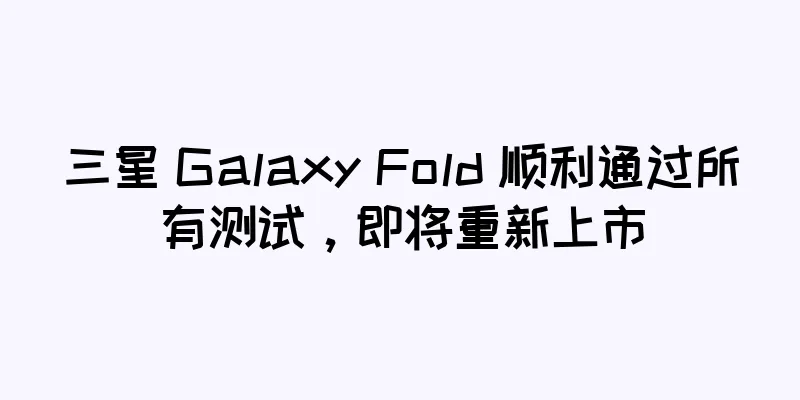 三星 Galaxy Fold 顺利通过所有测试，即将重新上市
