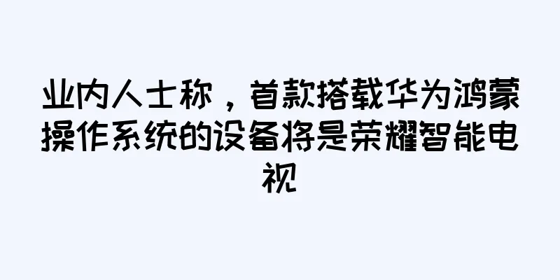 业内人士称，首款搭载华为鸿蒙操作系统的设备将是荣耀智能电视