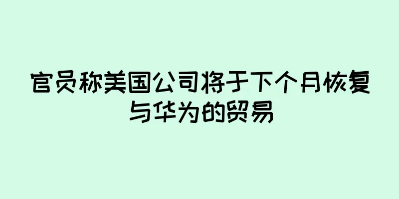 官员称美国公司将于下个月恢复与华为的贸易