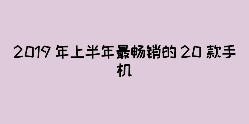 2019 年上半年最畅销的 20 款手机