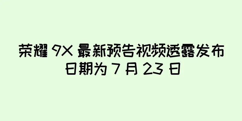 荣耀 9X 最新预告视频透露发布日期为 7 月 23 日