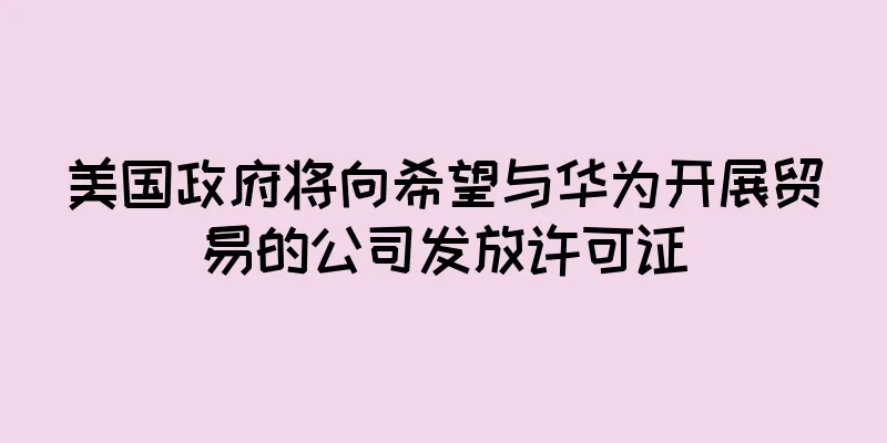 美国政府将向希望与华为开展贸易的公司发放许可证