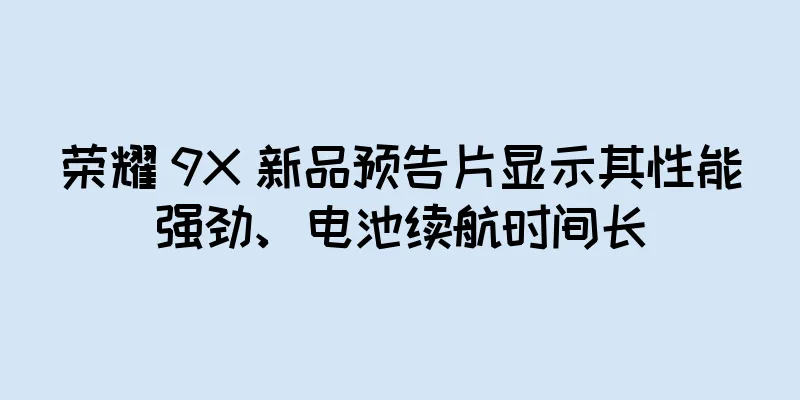 荣耀 9X 新品预告片显示其性能强劲、电池续航时间长