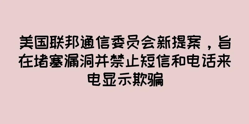 美国联邦通信委员会新提案，旨在堵塞漏洞并禁止短信和电话来电显示欺骗