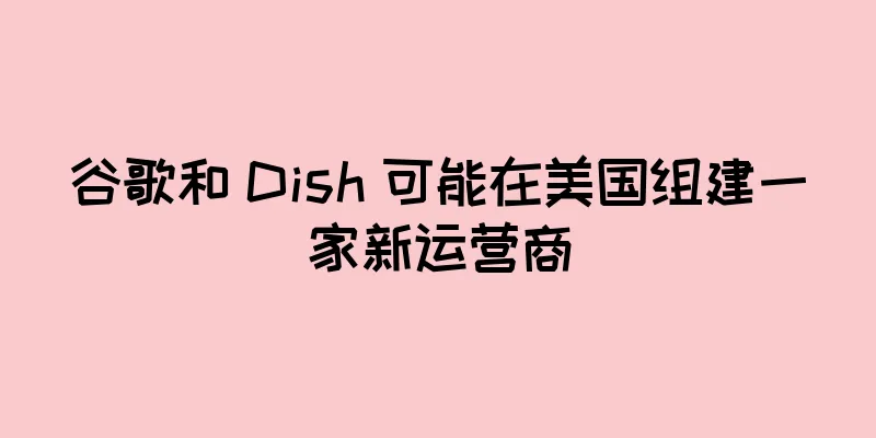 谷歌和 Dish 可能在美国组建一家新运营商