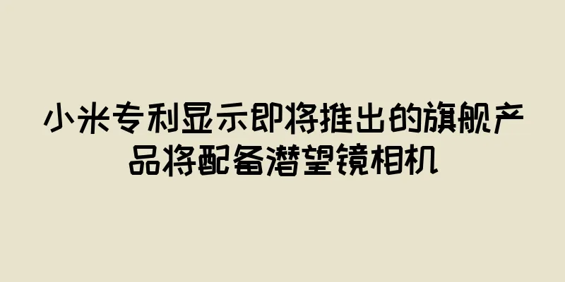 小米专利显示即将推出的旗舰产品将配备潜望镜相机
