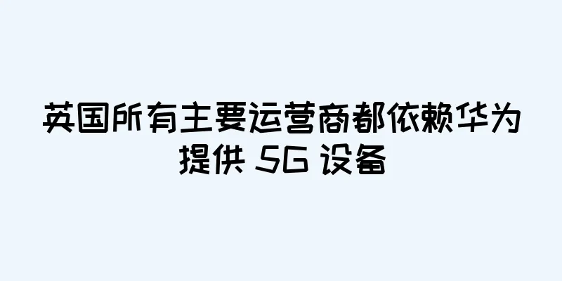 英国所有主要运营商都依赖华为提供 5G 设备