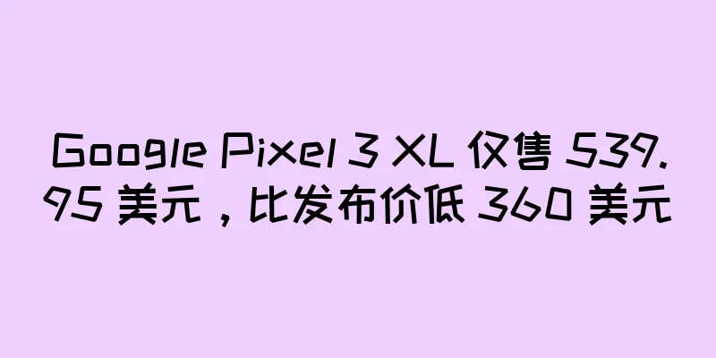Google Pixel 3 XL 仅售 539.95 美元，比发布价低 360 美元