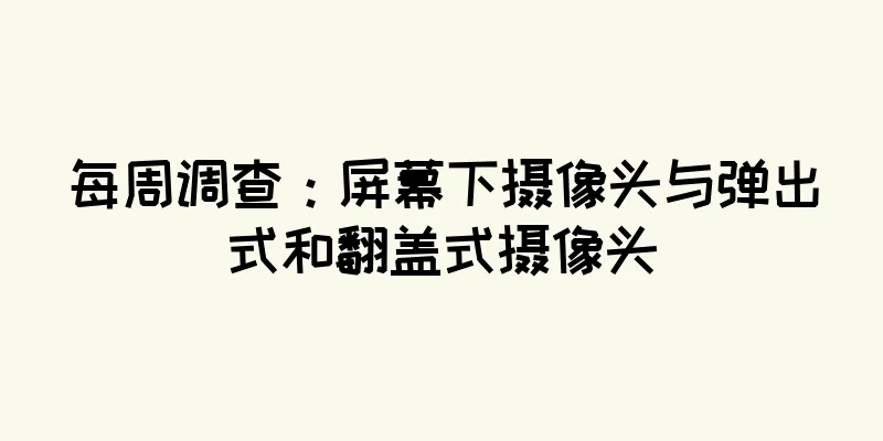 每周调查：屏幕下摄像头与弹出式和翻盖式摄像头