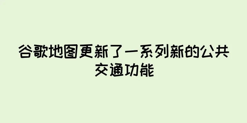 谷歌地图更新了一系列新的公共交通功能