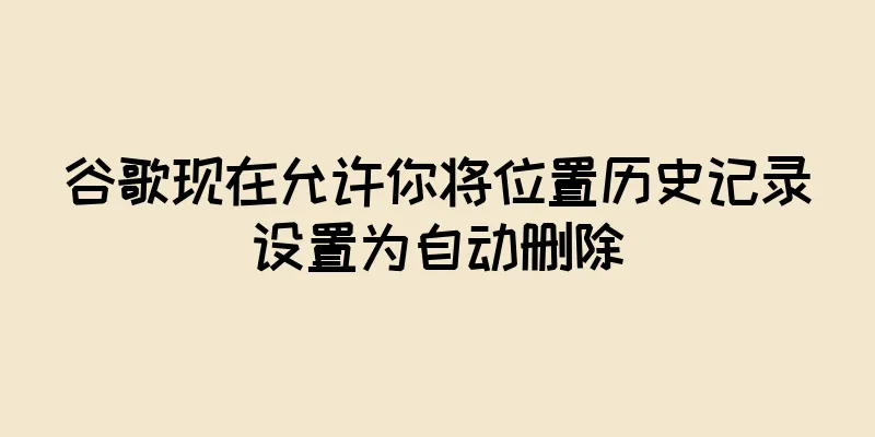谷歌现在允许你将位置历史记录设置为自动删除