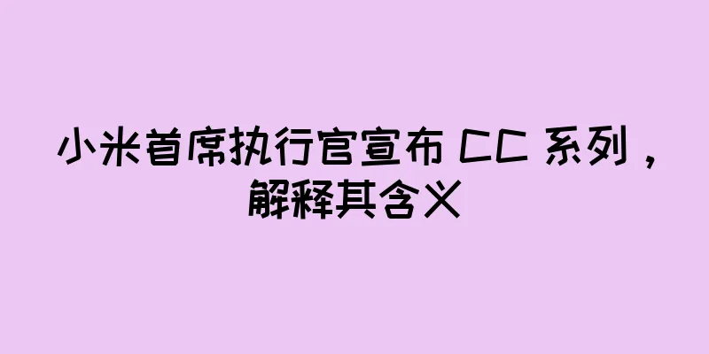 小米首席执行官宣布 CC 系列，解释其含义