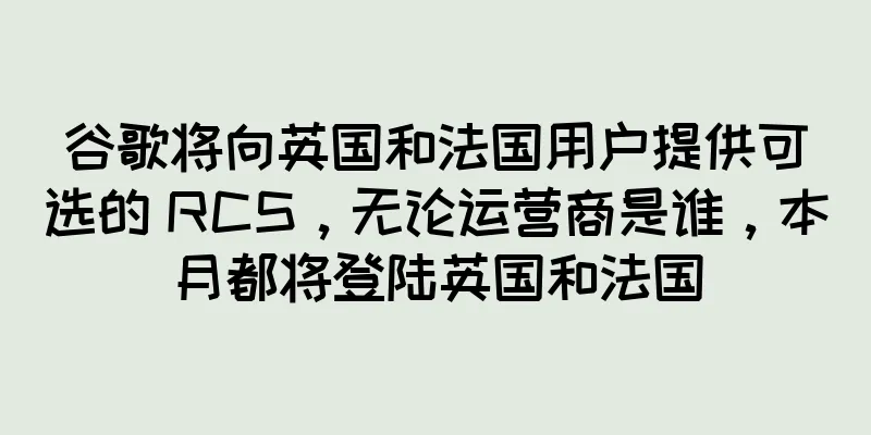 谷歌将向英国和法国用户提供可选的 RCS，无论运营商是谁，本月都将登陆英国和法国