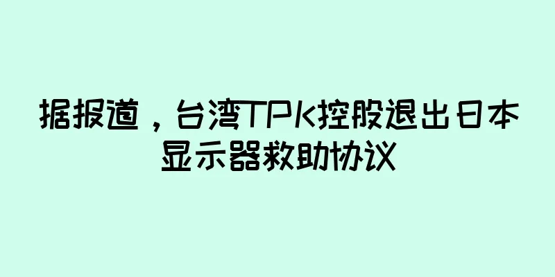 据报道，台湾TPK控股退出日本显示器救助协议