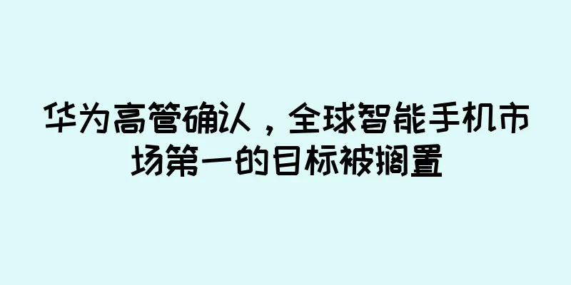 华为高管确认，全球智能手机市场第一的目标被搁置