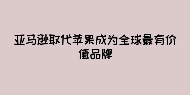 亚马逊取代苹果成为全球最有价值品牌