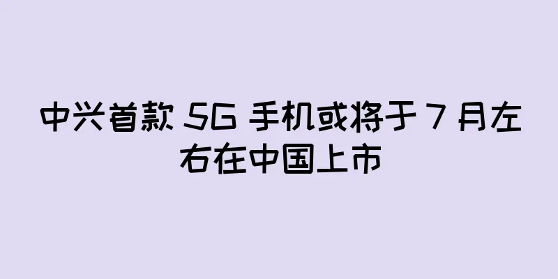 中兴首款 5G 手机或将于 7 月左右在中国上市