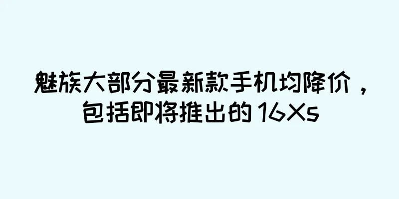 魅族大部分最新款手机均降价，包括即将推出的 16Xs