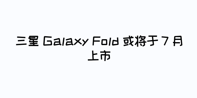 三星 Galaxy Fold 或将于 7 月上市