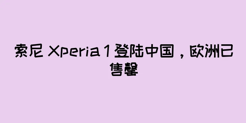 索尼 Xperia 1 登陆中国，欧洲已售罄