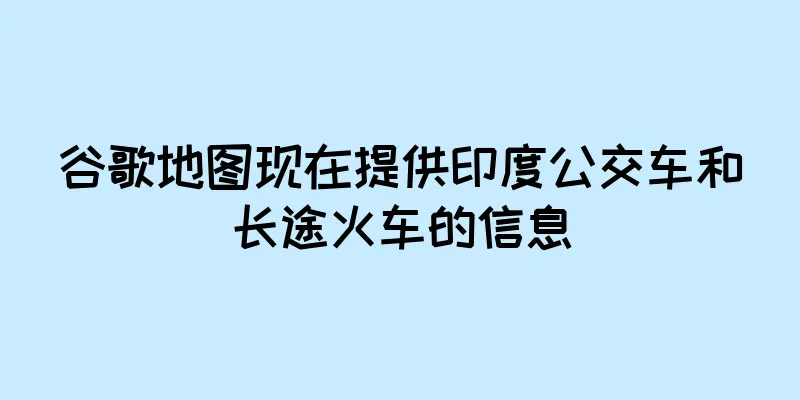 谷歌地图现在提供印度公交车和长途火车的信息