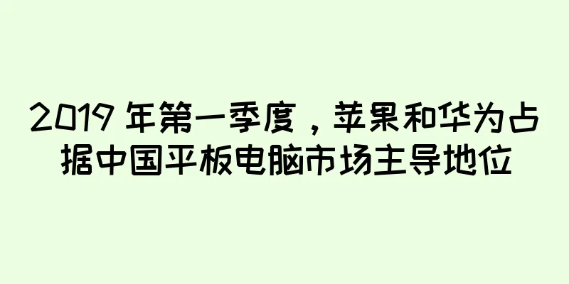 2019 年第一季度，苹果和华为占据中国平板电脑市场主导地位