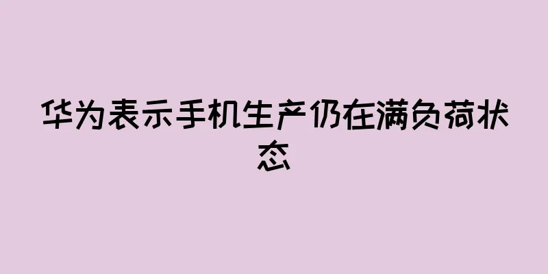 华为表示手机生产仍在满负荷状态
