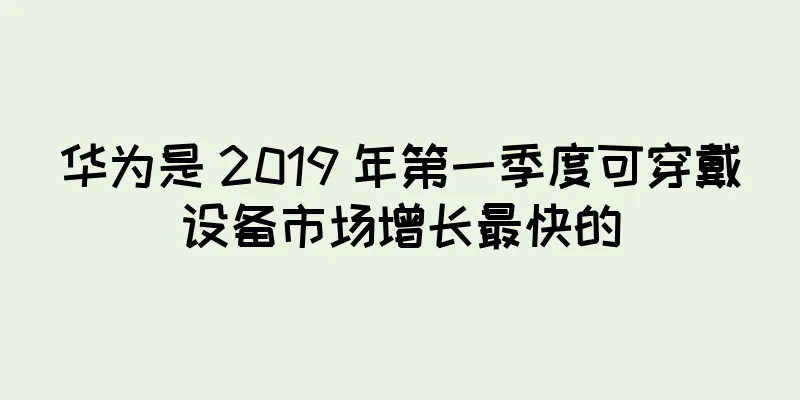 华为是 2019 年第一季度可穿戴设备市场增长最快的