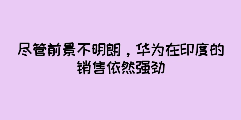 尽管前景不明朗，华为在印度的销售依然强劲