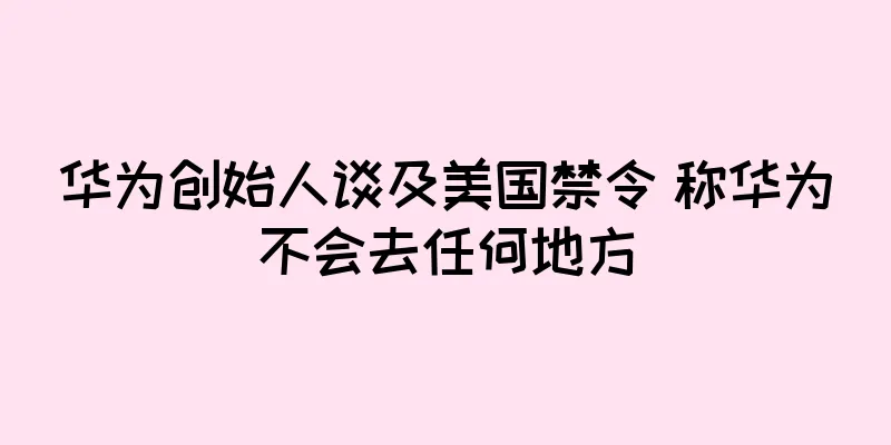 华为创始人谈及美国禁令 称华为不会去任何地方