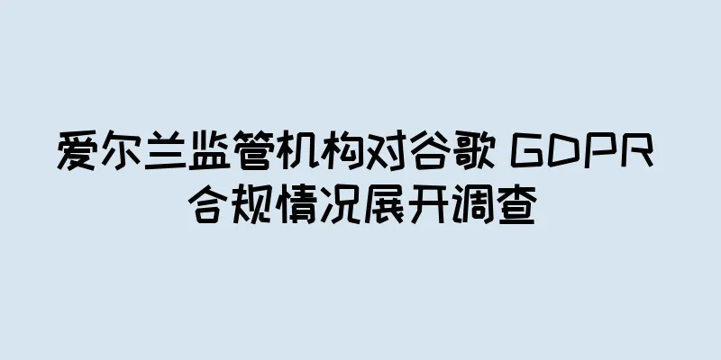 爱尔兰监管机构对谷歌 GDPR 合规情况展开调查