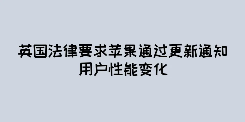 英国法律要求苹果通过更新通知用户性能变化