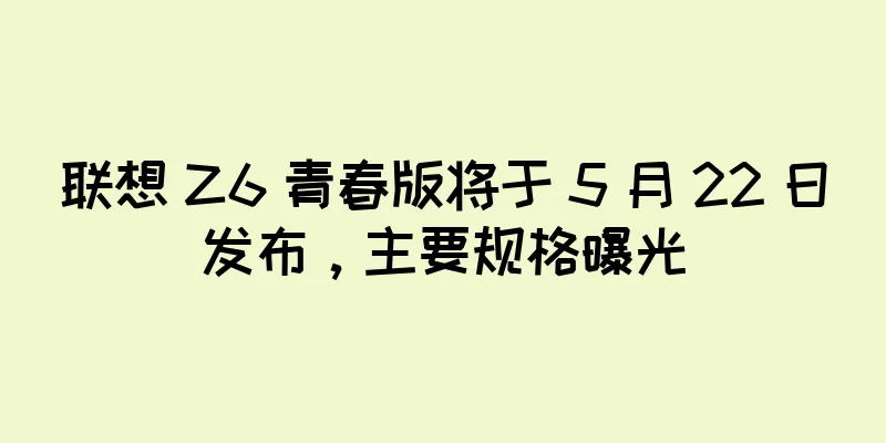 联想 Z6 青春版将于 5 月 22 日发布，主要规格曝光