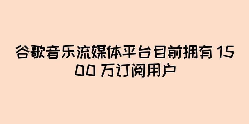 谷歌音乐流媒体平台目前拥有 1500 万订阅用户