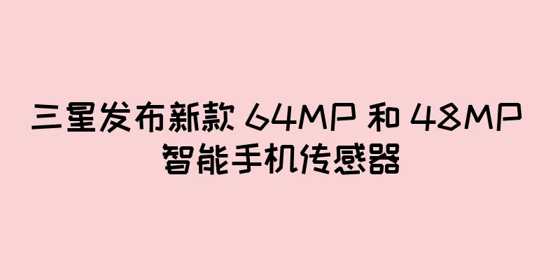 三星发布新款 64MP 和 48MP 智能手机传感器