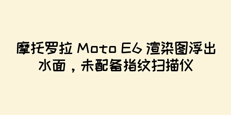 摩托罗拉 Moto E6 渲染图浮出水面，未配备指纹扫描仪