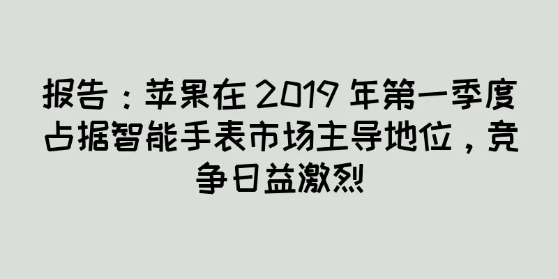 报告：苹果在 2019 年第一季度占据智能手表市场主导地位，竞争日益激烈
