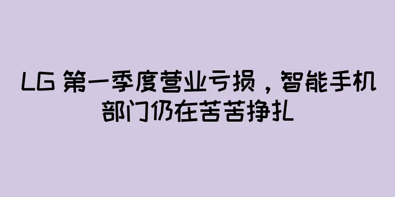LG 第一季度营业亏损，智能手机部门仍在苦苦挣扎