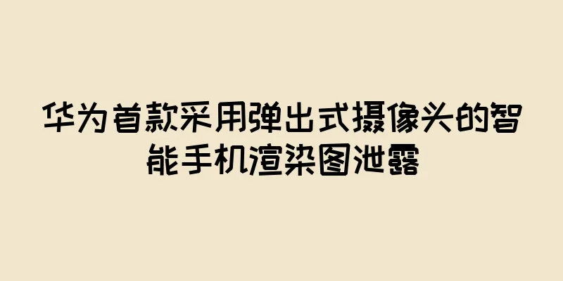 华为首款采用弹出式摄像头的智能手机渲染图泄露
