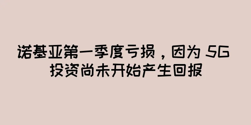 诺基亚第一季度亏损，因为 5G 投资尚未开始产生回报