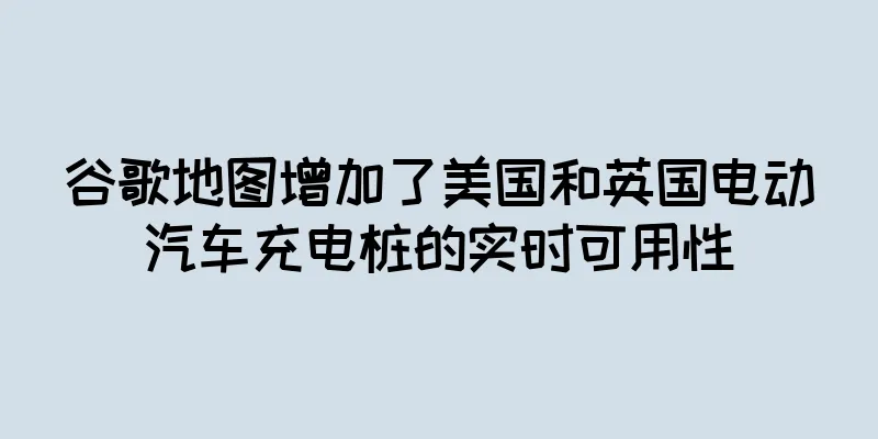谷歌地图增加了美国和英国电动汽车充电桩的实时可用性