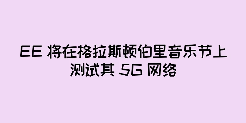 EE 将在格拉斯顿伯里音乐节上测试其 5G 网络