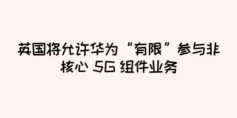 英国将允许华为“有限”参与非核心 5G 组件业务