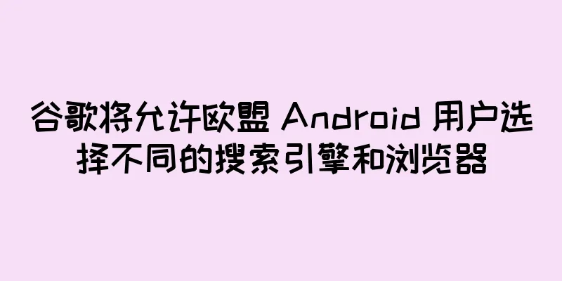 谷歌将允许欧盟 Android 用户选择不同的搜索引擎和浏览器