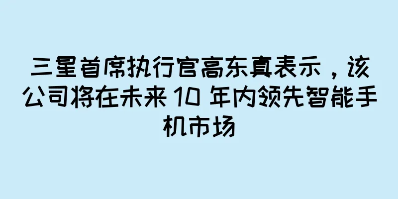 三星首席执行官高东真表示，该公司将在未来 10 年内领先智能手机市场
